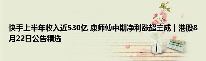 快手上半年收入近530亿 康师傅中期净利涨超三成|港股8月22日公告精选