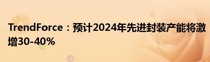 TrendForce:预计2024年先进封装产能将激增30-40%