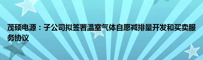 茂硕电源:子公司拟签署温室气体自愿减排量开发和买卖服务协议