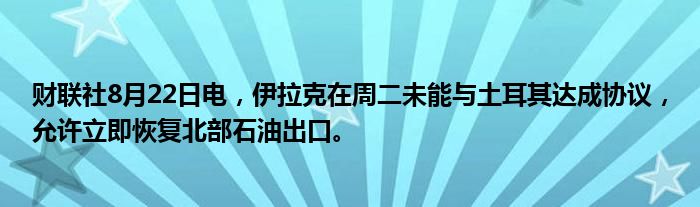 财联社8月22日电,伊拉克在周二未能与土耳其达成协议,允许立即恢复北部石油出口。