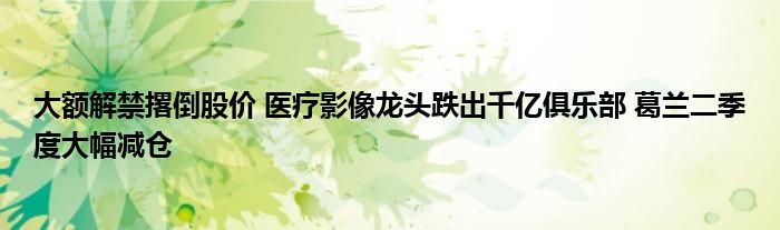 大额解禁撂倒股价 医疗影像龙头跌出千亿俱乐部 葛兰二季度大幅减仓