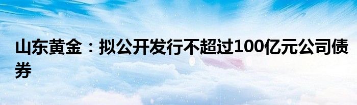 山东黄金：拟公开发行不超过100亿元公司债券