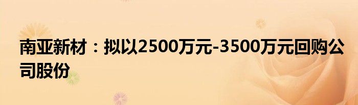 南亚新材:拟以2500万元-3500万元回购公司股份