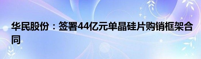 华民股份:签署44亿元单晶硅片购销框架合同