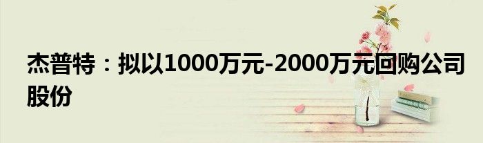 杰普特:拟以1000万元-2000万元回购公司股份