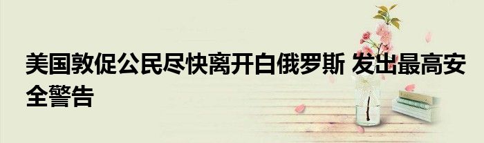 美国敦促公民尽快离开白俄罗斯 发出最高安全警告