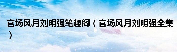 官场风月刘明强笔趣阁(官场风月刘明强全集)
