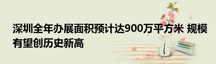 深圳全年办展面积预计达900万平方米 规模有望创历史新高