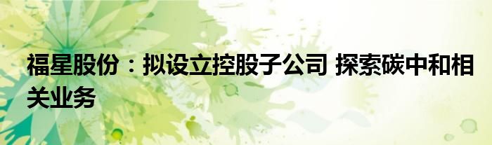 福星股份:拟设立控股子公司 探索碳中和相关业务