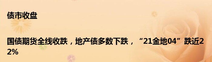 债市收盘|国债期货全线收跌,地产债多数下跌,“21金地04”跌近22%