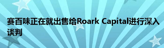 赛百味正在就出售给Roark Capital进行深入谈判