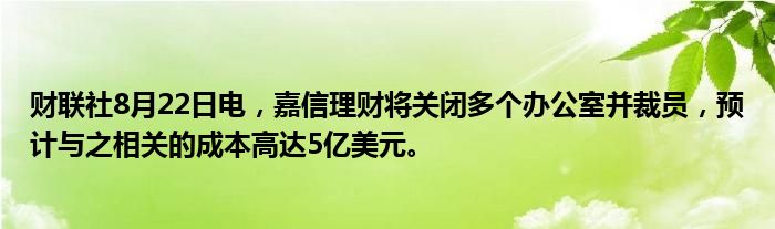 财联社8月22日电,嘉信理财将关闭多个办公室并裁员,预计与之相关的成本高达5亿美元。