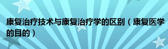 康复治疗技术与康复治疗学的区别(康复医学的目的)