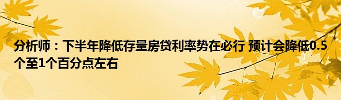 分析师:下半年降低存量房贷利率势在必行 预计会降低0.5个至1个百分点左右