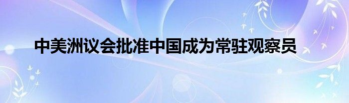 中美洲议会批准中国成为常驻观察员