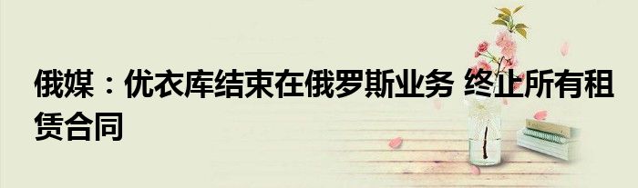 俄媒:优衣库结束在俄罗斯业务 终止所有租赁合同