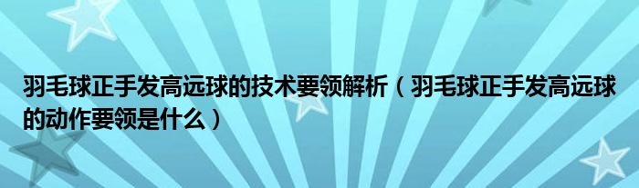 羽毛球正手发高远球的技术要领解析(羽毛球正手发高远球的动作要领是什么)