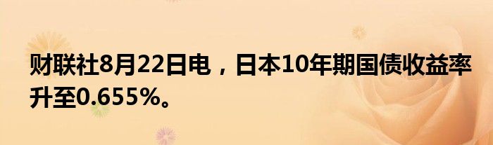 财联社8月22日电，日本10年期国债收益率升至0.655%。