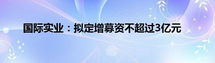 国际实业:拟定增募资不超过3亿元