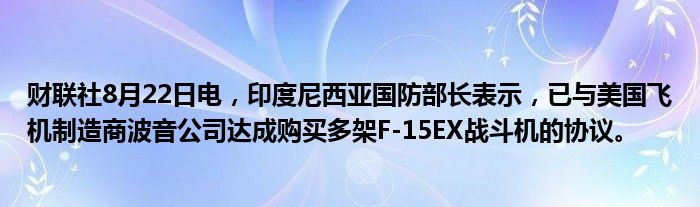 财联社8月22日电,印度尼西亚国防部长表示,已与美国飞机制造商波音公司达成购买多架F-15EX战斗机的协议。