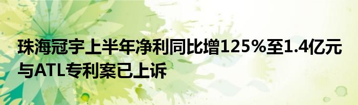 珠海冠宇上半年净利同比增125%至1.4亿元 与ATL专利案已上诉