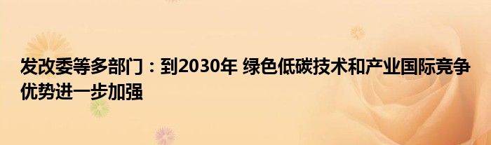 发改委等多部门:到2030年 绿色低碳技术和产业国际竞争优势进一步加强