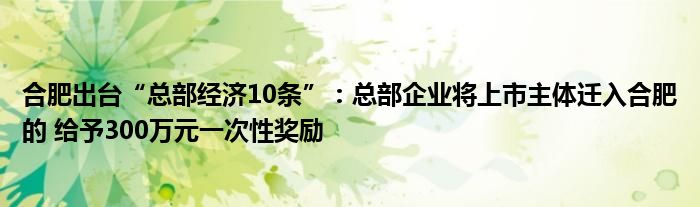 合肥出台“总部经济10条”:总部企业将上市主体迁入合肥的 给予300万元一次性奖励