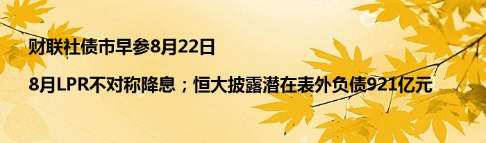 财联社债市早参8月22日 |8月LPR不对称降息;恒大披露潜在表外负债921亿元