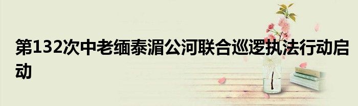 第132次中老缅泰湄公河联合巡逻执法行动启动