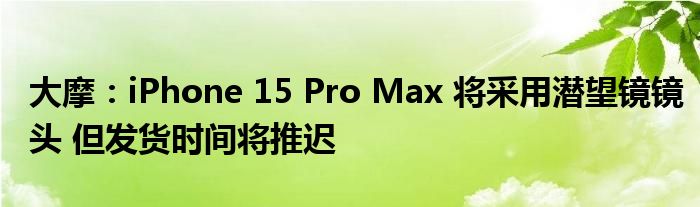 大摩:iPhone 15 Pro Max 将采用潜望镜镜头 但发货时间将推迟