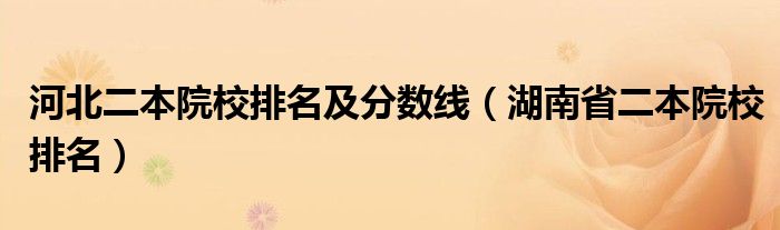 河北二本院校排名及分数线(湖南省二本院校排名)