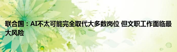 联合国:AI不太可能完全取代大多数岗位 但文职工作面临最大风险