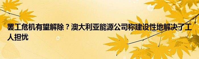 罢工危机有望解除?澳大利亚能源公司称建设性地解决了工人担忧