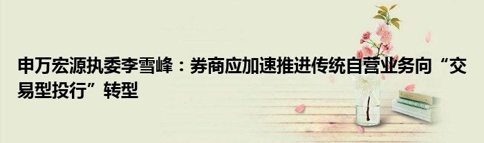 申万宏源执委李雪峰:券商应加速推进传统自营业务向“交易型投行”转型