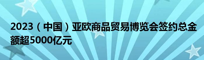 2023(中国)亚欧商品贸易博览会签约总金额超5000亿元