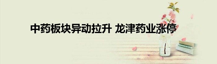 中药板块异动拉升 龙津药业涨停
