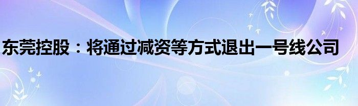 东莞控股:将通过减资等方式退出一号线公司