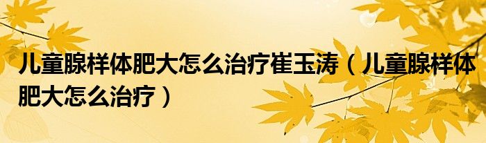 儿童腺样体肥大怎么治疗崔玉涛(儿童腺样体肥大怎么治疗)