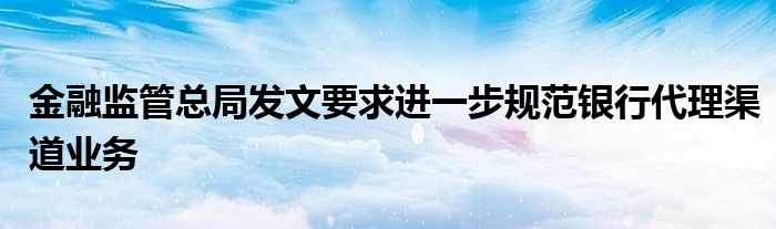 金融监管总局发文要求进一步规范银行代理渠道业务