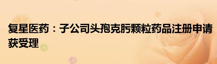 复星医药:子公司头孢克肟颗粒药品注册申请获受理