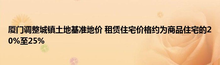 厦门调整城镇土地基准地价 租赁住宅价格约为商品住宅的20%至25%