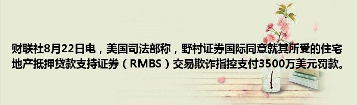 财联社8月22日电,美国司法部称,野村证券国际同意就其所受的住宅地产抵押贷款支持证券(RMBS)交易欺诈指控支付3500万美元罚款。