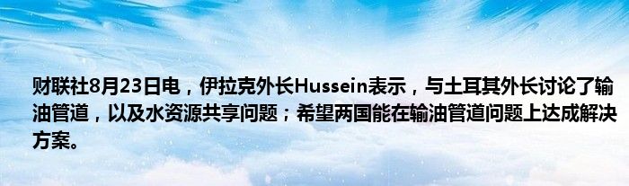 财联社8月23日电,伊拉克外长Hussein表示,与土耳其外长讨论了输油管道,以及水资源共享问题;希望两国能在输油管道问题上达成解决方案。