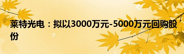 莱特光电:拟以3000万元-5000万元回购股份