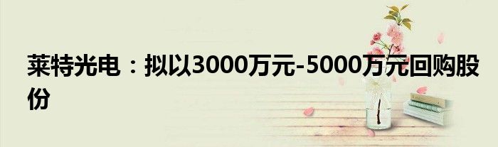 莱特光电:拟以3000万元-5000万元回购股份