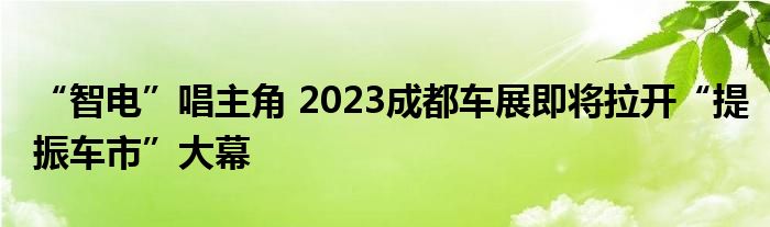 “智电”唱主角 2023成都车展即将拉开“提振车市”大幕