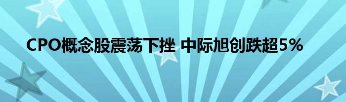 CPO概念股震荡下挫 中际旭创跌超5%