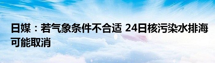 日媒:若气象条件不合适 24日核污染水排海可能取消