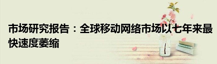 市场研究报告:全球移动网络市场以七年来最快速度萎缩