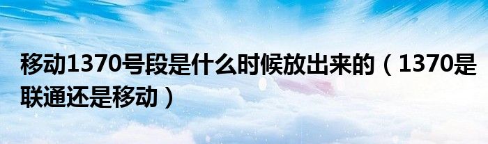 移动1370号段是什么时候放出来的(1370是联通还是移动)